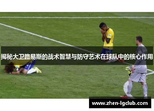 揭秘大卫路易斯的战术智慧与防守艺术在球队中的核心作用