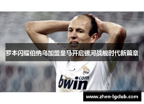 罗本闪耀伯纳乌加盟皇马开启银河战舰时代新篇章 罗本闪耀伯纳乌加盟皇马开启银河战舰时代新篇章