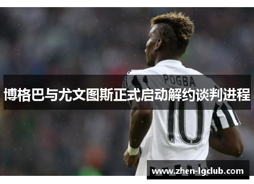 博格巴与尤文图斯正式启动解约谈判进程