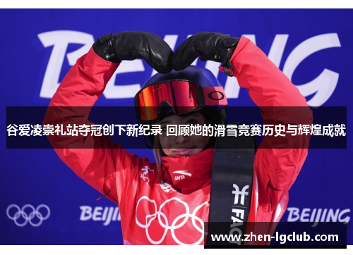 谷爱凌崇礼站夺冠创下新纪录 回顾她的滑雪竞赛历史与辉煌成就